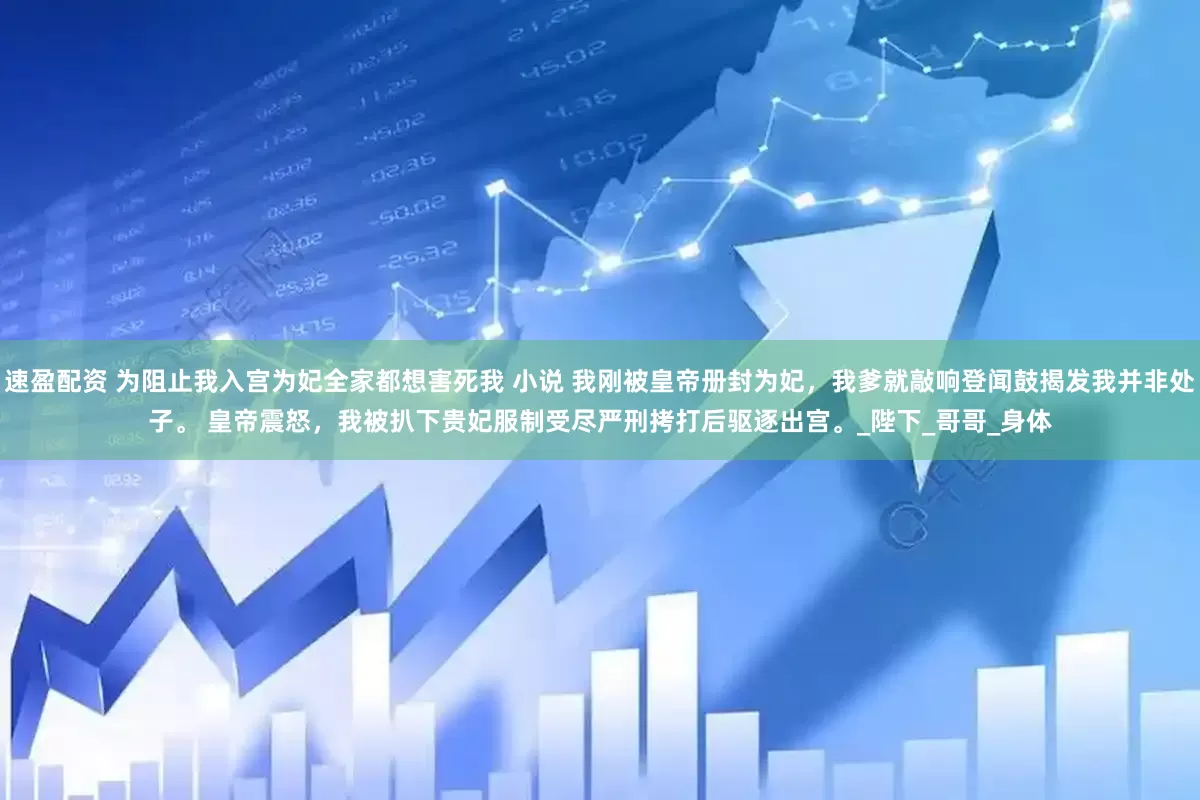 速盈配资 为阻止我入宫为妃全家都想害死我 小说 我刚被皇帝册封为妃，我爹就敲响登闻鼓揭发我并非处子。 　　皇帝震怒，我被扒下贵妃服制受尽严刑拷打后驱逐出宫。_陛下_哥哥_身体