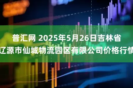 普汇网 2025年5月26日吉林省辽源市仙城物流园区有限公司价格行情