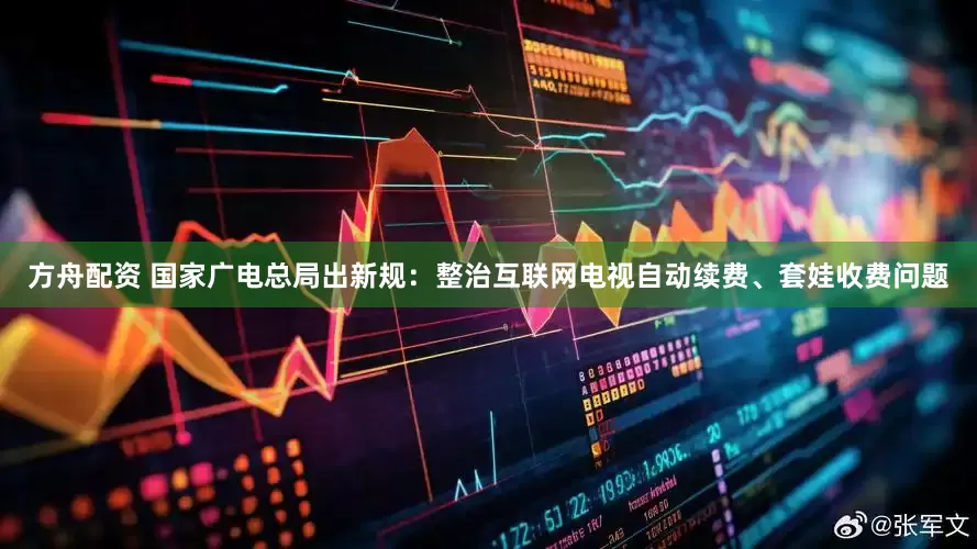 方舟配资 国家广电总局出新规：整治互联网电视自动续费、套娃收费问题