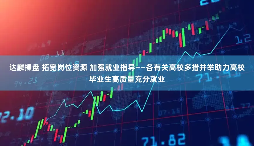 达麟操盘 拓宽岗位资源 加强就业指导——各有关高校多措并举助力高校毕业生高质量充分就业