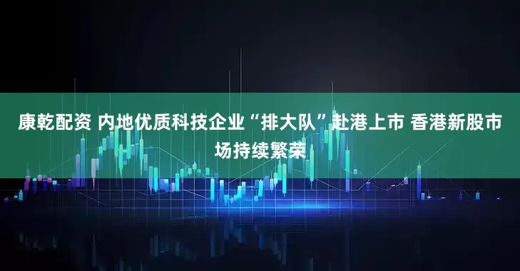 康乾配资 内地优质科技企业“排大队”赴港上市 香港新股市场持续繁荣