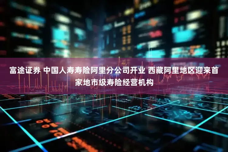富途证券 中国人寿寿险阿里分公司开业 西藏阿里地区迎来首家地市级寿险经营机构