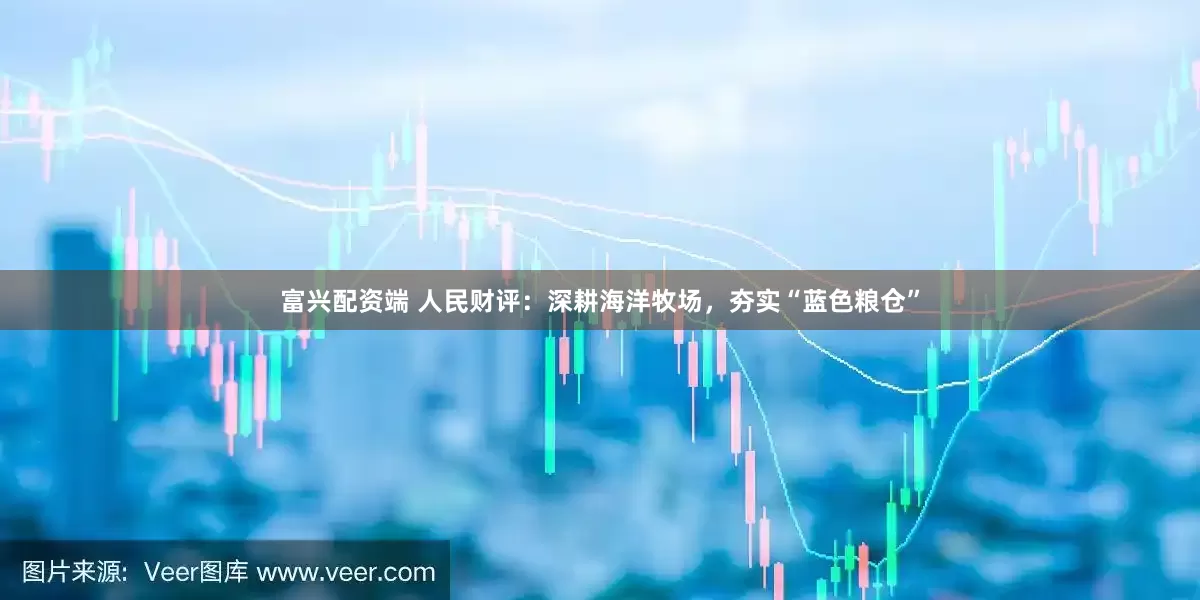 富兴配资端 人民财评：深耕海洋牧场，夯实“蓝色粮仓”