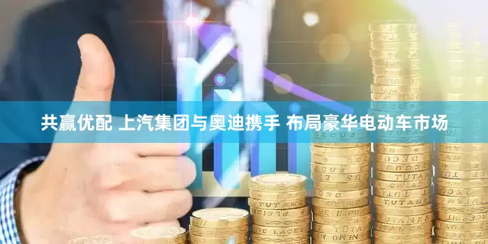 共赢优配 上汽集团与奥迪携手 布局豪华电动车市场