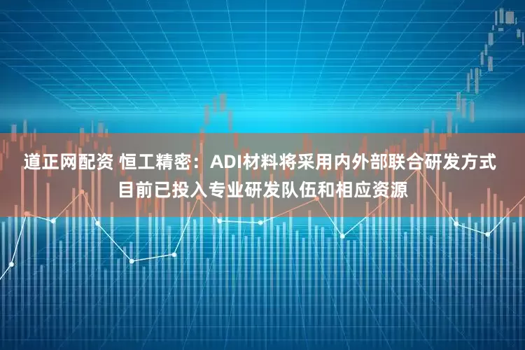 道正网配资 恒工精密：ADI材料将采用内外部联合研发方式 目前已投入专业研发队伍和相应资源