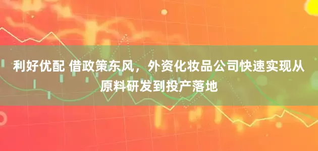 利好优配 借政策东风，外资化妆品公司快速实现从原料研发到投产落地