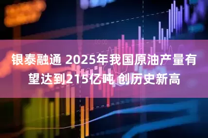 银泰融通 2025年我国原油产量有望达到215亿吨 创历史新高