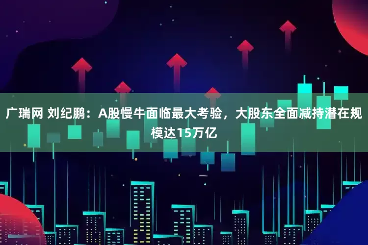广瑞网 刘纪鹏：A股慢牛面临最大考验，大股东全面减持潜在规模达15万亿