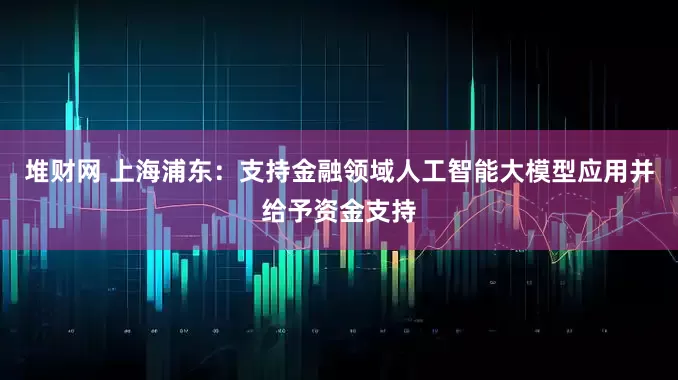 堆财网 上海浦东：支持金融领域人工智能大模型应用并给予资金支持