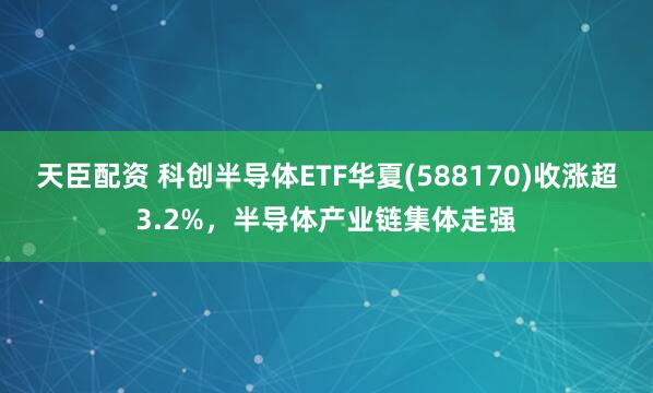 天臣配资 科创半导体ETF华夏(588170)收涨超3.2%，半导体产业链集体走强