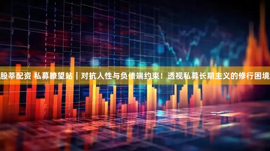 股莘配资 私募瞭望站｜对抗人性与负债端约束！透视私募长期主义的修行困境