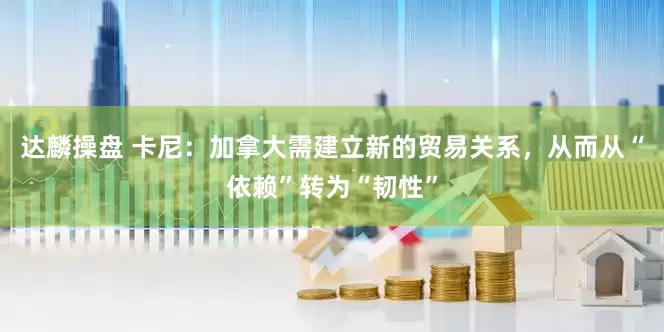 达麟操盘 卡尼：加拿大需建立新的贸易关系，从而从“依赖”转为“韧性”